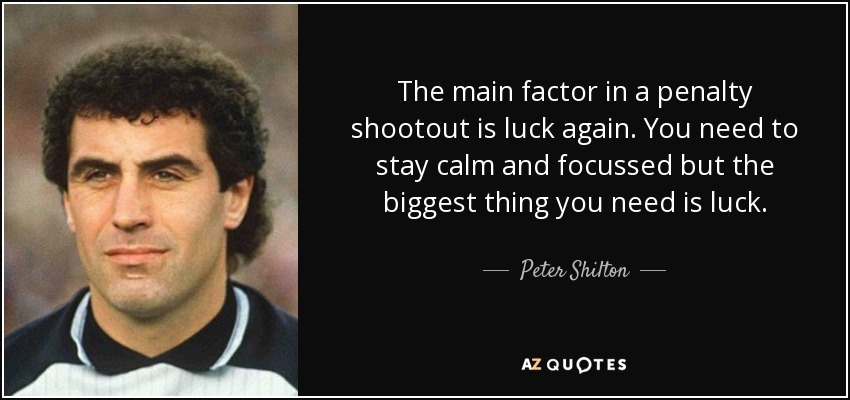 The main factor in a penalty shootout is luck again. You need to stay calm and focussed but the biggest thing you need is luck. - Peter Shilton