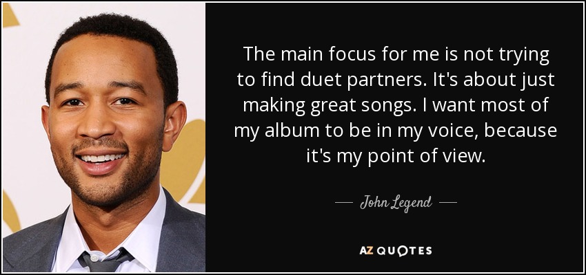 The main focus for me is not trying to find duet partners. It's about just making great songs. I want most of my album to be in my voice, because it's my point of view. - John Legend