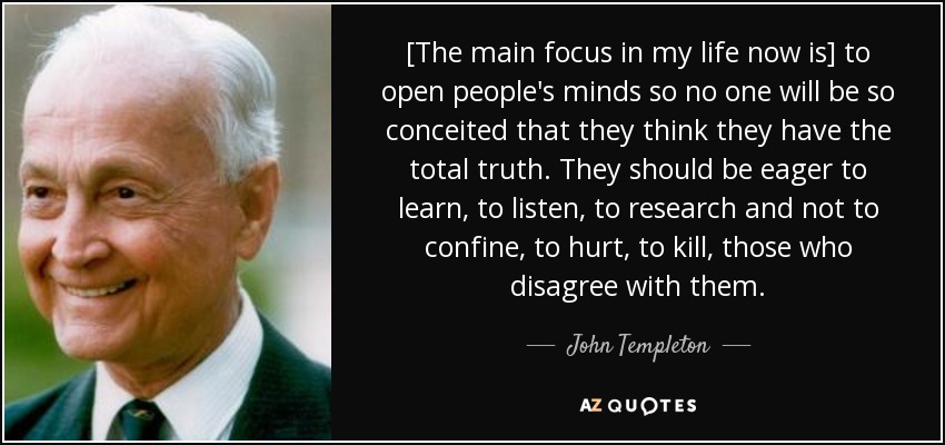 [The main focus in my life now is] to open people's minds so no one will be so conceited that they think they have the total truth. They should be eager to learn, to listen, to research and not to confine, to hurt, to kill, those who disagree with them. - John Templeton