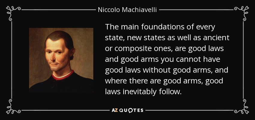 The main foundations of every state, new states as well as ancient or composite ones, are good laws and good arms you cannot have good laws without good arms, and where there are good arms, good laws inevitably follow. - Niccolo Machiavelli