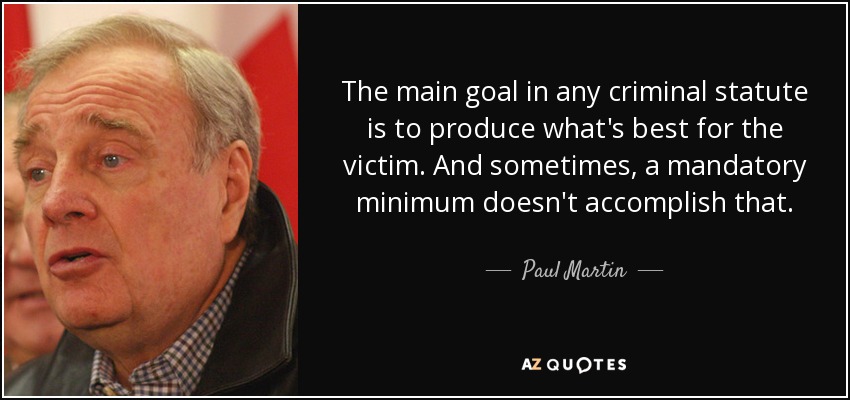 The main goal in any criminal statute is to produce what's best for the victim. And sometimes, a mandatory minimum doesn't accomplish that. - Paul Martin