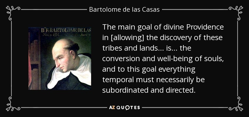 The main goal of divine Providence in [allowing] the discovery of these tribes and lands . . . is . . . the conversion and well-being of souls, and to this goal everything temporal must necessarily be subordinated and directed. - Bartolome de las Casas