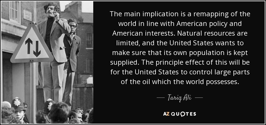 The main implication is a remapping of the world in line with American policy and American interests. Natural resources are limited, and the United States wants to make sure that its own population is kept supplied. The principle effect of this will be for the United States to control large parts of the oil which the world possesses. - Tariq Ali
