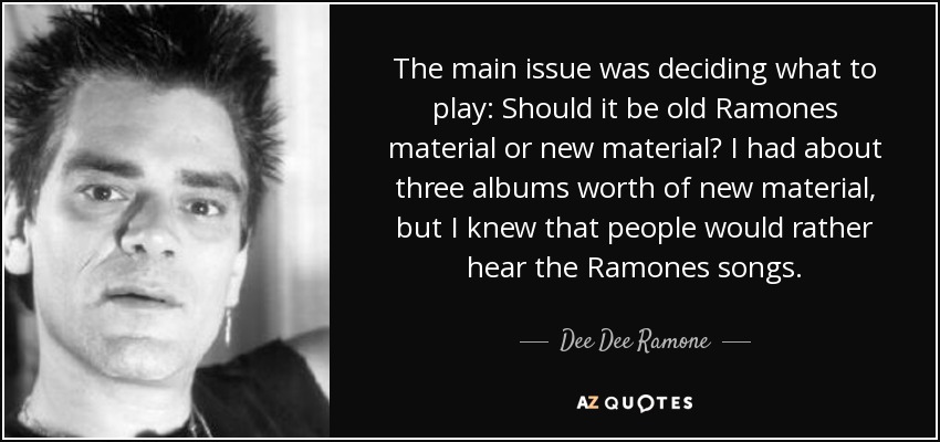 The main issue was deciding what to play: Should it be old Ramones material or new material? I had about three albums worth of new material, but I knew that people would rather hear the Ramones songs. - Dee Dee Ramone