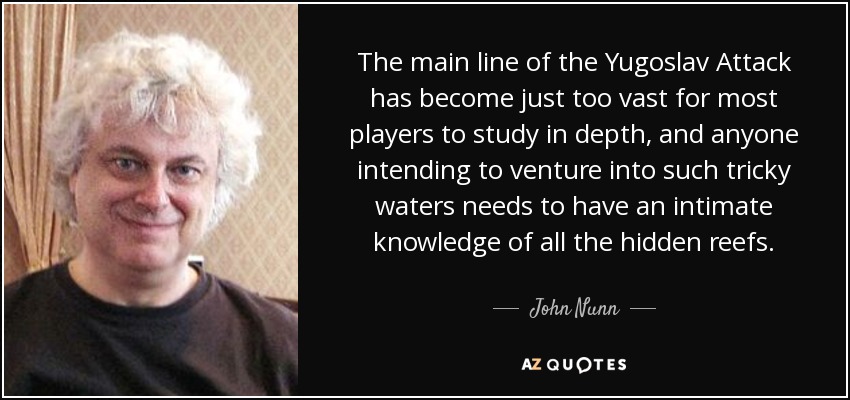 The main line of the Yugoslav Attack has become just too vast for most players to study in depth, and anyone intending to venture into such tricky waters needs to have an intimate knowledge of all the hidden reefs. - John Nunn