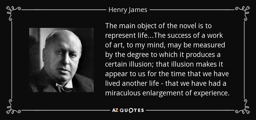 The main object of the novel is to represent life. . .The success of a work of art, to my mind, may be measured by the degree to which it produces a certain illusion; that illusion makes it appear to us for the time that we have lived another life - that we have had a miraculous enlargement of experience. - Henry James