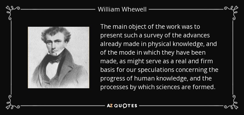 The main object of the work was to present such a survey of the advances already made in physical knowledge, and of the mode in which they have been made, as might serve as a real and firm basis for our speculations concerning the progress of human knowledge, and the processes by which sciences are formed. - William Whewell