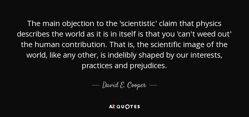 The main objection to the 'scientistic' claim that physics describes the world as it is in itself is that you 'can't weed out' the human contribution. That is, the scientific image of the world, like any other, is indelibly shaped by our interests, practices and prejudices. - David E. Cooper