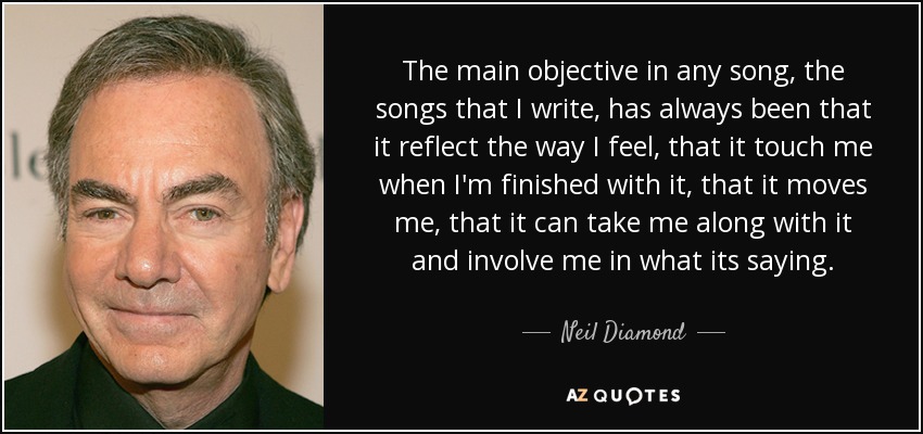 The main objective in any song, the songs that I write, has always been that it reflect the way I feel, that it touch me when I'm finished with it, that it moves me, that it can take me along with it and involve me in what its saying. - Neil Diamond