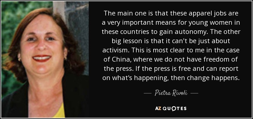 The main one is that these apparel jobs are a very important means for young women in these countries to gain autonomy. The other big lesson is that it can't be just about activism. This is most clear to me in the case of China, where we do not have freedom of the press. If the press is free and can report on what's happening, then change happens. - Pietra Rivoli