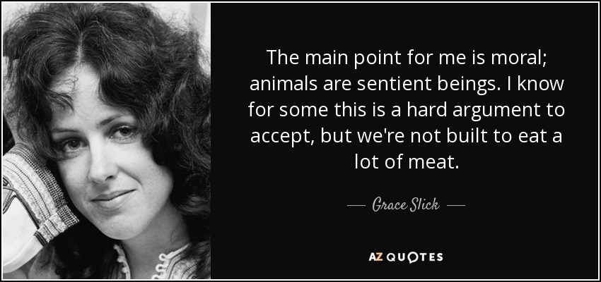 The main point for me is moral; animals are sentient beings. I know for some this is a hard argument to accept, but we're not built to eat a lot of meat. - Grace Slick