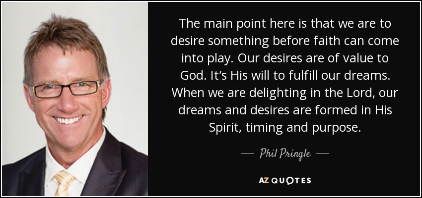 The main point here is that we are to desire something before faith can come into play. Our desires are of value to God. It’s His will to fulfill our dreams. When we are delighting in the Lord, our dreams and desires are formed in His Spirit, timing and purpose. - Phil Pringle