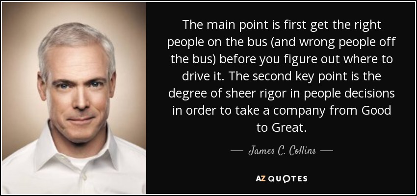 The main point is first get the right people on the bus (and wrong people off the bus) before you figure out where to drive it. The second key point is the degree of sheer rigor in people decisions in order to take a company from Good to Great. - James C. Collins