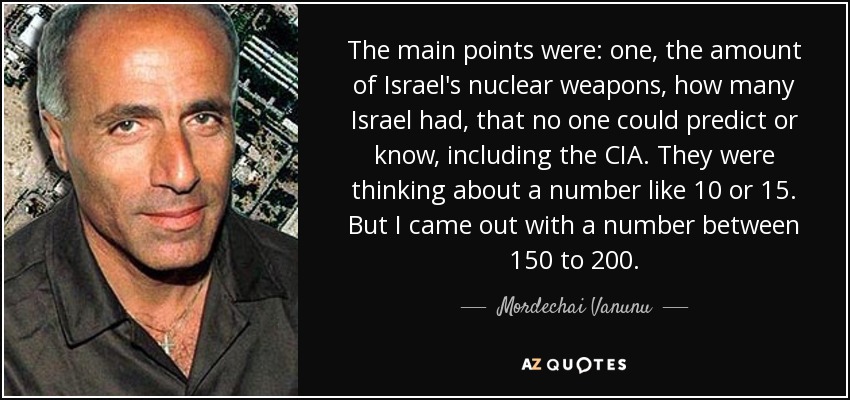 The main points were: one, the amount of Israel's nuclear weapons, how many Israel had, that no one could predict or know, including the CIA. They were thinking about a number like 10 or 15. But I came out with a number between 150 to 200. - Mordechai Vanunu