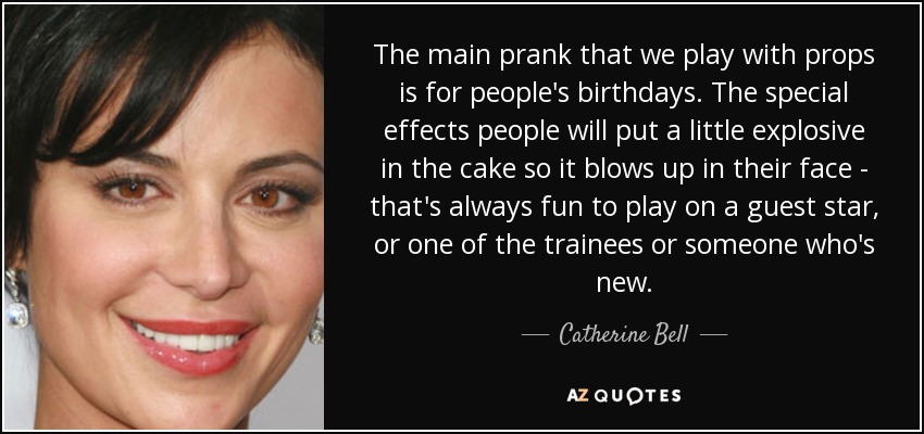 The main prank that we play with props is for people's birthdays. The special effects people will put a little explosive in the cake so it blows up in their face - that's always fun to play on a guest star, or one of the trainees or someone who's new. - Catherine Bell