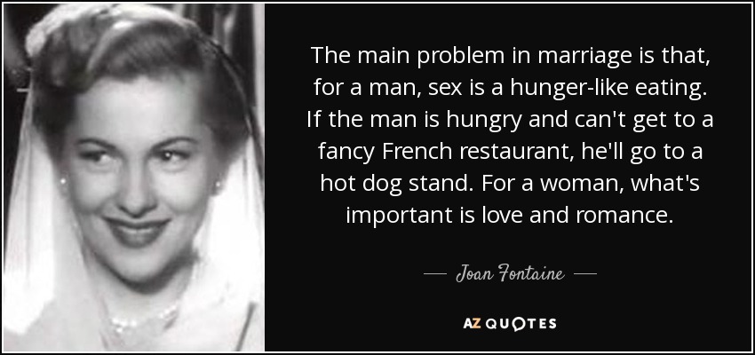The main problem in marriage is that, for a man, sex is a hunger-like eating. If the man is hungry and can't get to a fancy French restaurant, he'll go to a hot dog stand. For a woman, what's important is love and romance. - Joan Fontaine
