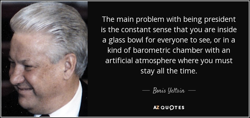 The main problem with being president is the constant sense that you are inside a glass bowl for everyone to see, or in a kind of barometric chamber with an artificial atmosphere where you must stay all the time. - Boris Yeltsin