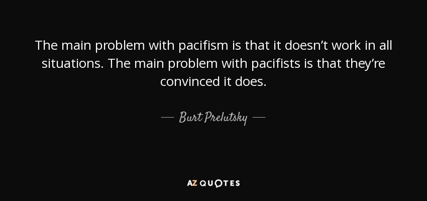The main problem with pacifism is that it doesn’t work in all situations. The main problem with pacifists is that they’re convinced it does. - Burt Prelutsky