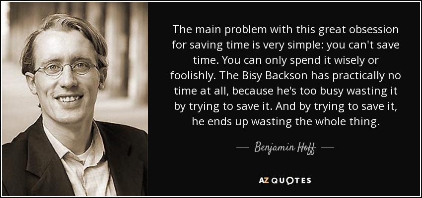 The main problem with this great obsession for saving time is very simple: you can't save time. You can only spend it wisely or foolishly. The Bisy Backson has practically no time at all, because he's too busy wasting it by trying to save it. And by trying to save it, he ends up wasting the whole thing. - Benjamin Hoff