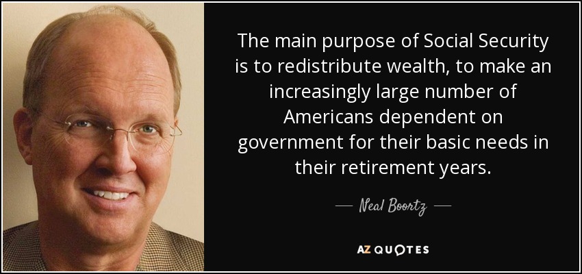 The main purpose of Social Security is to redistribute wealth, to make an increasingly large number of Americans dependent on government for their basic needs in their retirement years. - Neal Boortz