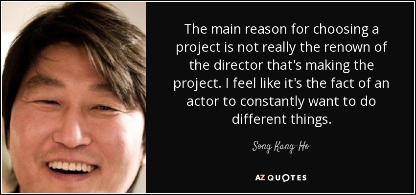 The main reason for choosing a project is not really the renown of the director that's making the project. I feel like it's the fact of an actor to constantly want to do different things. - Song Kang-Ho
