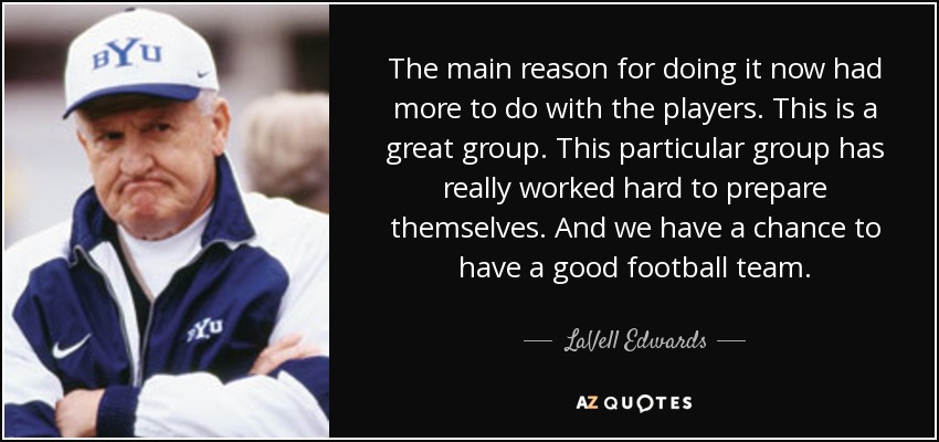 The main reason for doing it now had more to do with the players. This is a great group. This particular group has really worked hard to prepare themselves. And we have a chance to have a good football team. - LaVell Edwards