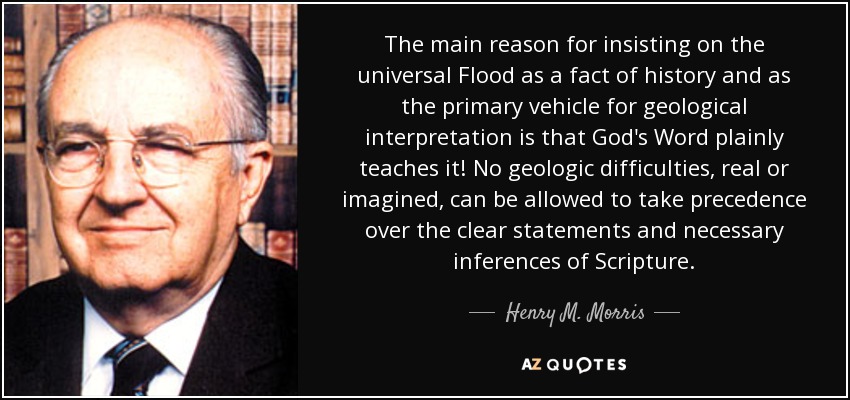 The main reason for insisting on the universal Flood as a fact of history and as the primary vehicle for geological interpretation is that God's Word plainly teaches it! No geologic difficulties, real or imagined, can be allowed to take precedence over the clear statements and necessary inferences of Scripture. - Henry M. Morris