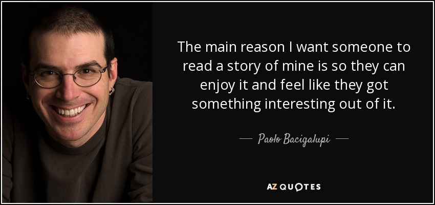 The main reason I want someone to read a story of mine is so they can enjoy it and feel like they got something interesting out of it. - Paolo Bacigalupi