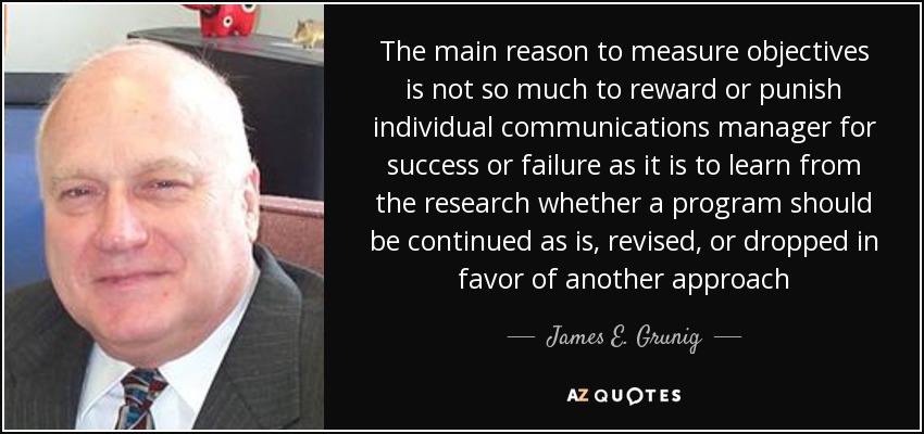 The main reason to measure objectives is not so much to reward or punish individual communications manager for success or failure as it is to learn from the research whether a program should be continued as is, revised, or dropped in favor of another approach - James E. Grunig