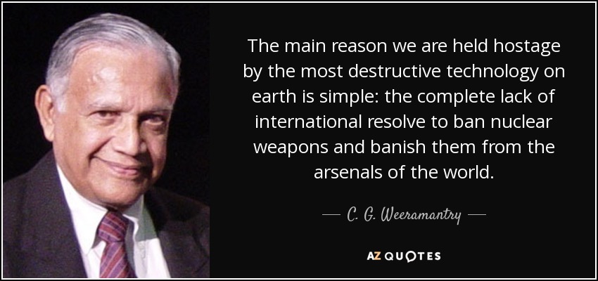 The main reason we are held hostage by the most destructive technology on earth is simple: the complete lack of international resolve to ban nuclear weapons and banish them from the arsenals of the world. - C. G. Weeramantry
