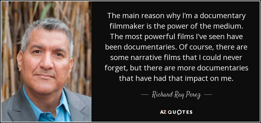 The main reason why I'm a documentary filmmaker is the power of the medium. The most powerful films I've seen have been documentaries. Of course, there are some narrative films that I could never forget, but there are more documentaries that have had that impact on me. - Richard Ray Perez