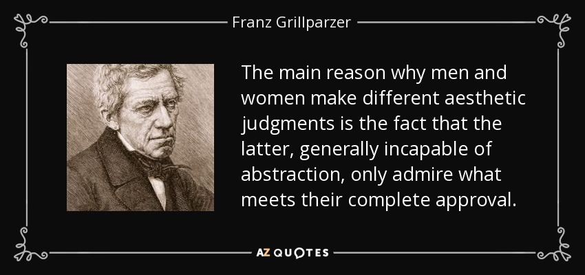 The main reason why men and women make different aesthetic judgments is the fact that the latter, generally incapable of abstraction, only admire what meets their complete approval. - Franz Grillparzer