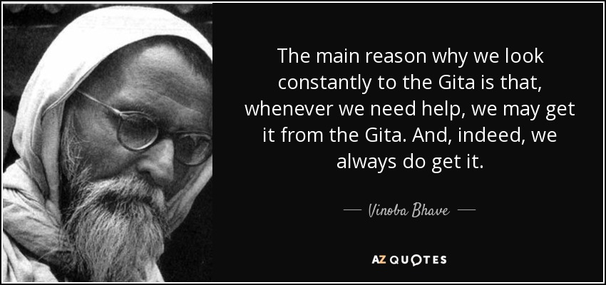 The main reason why we look constantly to the Gita is that, whenever we need help, we may get it from the Gita. And, indeed, we always do get it. - Vinoba Bhave