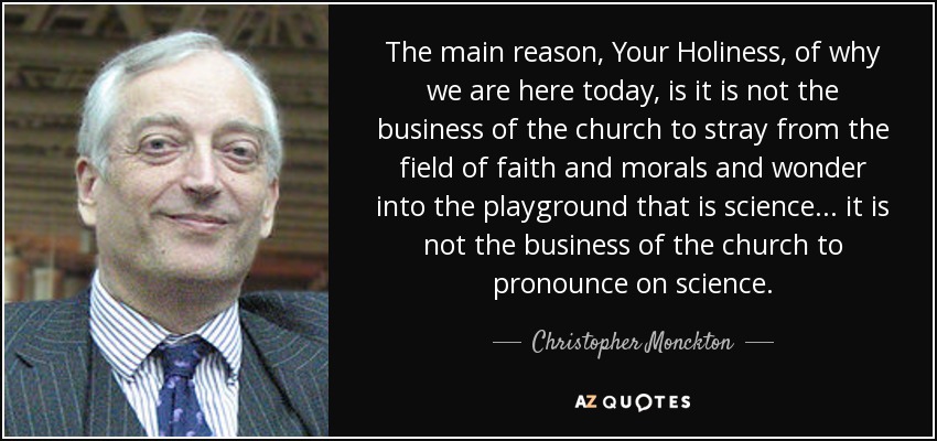 The main reason, Your Holiness, of why we are here today, is it is not the business of the church to stray from the field of faith and morals and wonder into the playground that is science... it is not the business of the church to pronounce on science. - Christopher Monckton, 3rd Viscount Monckton of Brenchley