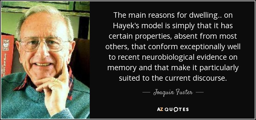 The main reasons for dwelling .. on Hayek's model is simply that it has certain properties, absent from most others, that conform exceptionally well to recent neurobiological evidence on memory and that make it particularly suited to the current discourse. - Joaquin Fuster