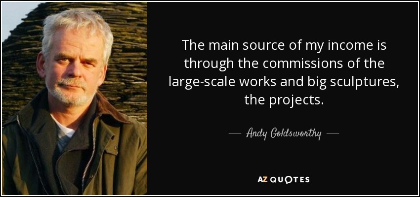 The main source of my income is through the commissions of the large-scale works and big sculptures, the projects. - Andy Goldsworthy