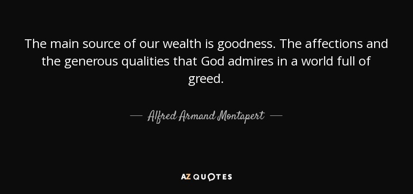 The main source of our wealth is goodness. The affections and the generous qualities that God admires in a world full of greed. - Alfred Armand Montapert