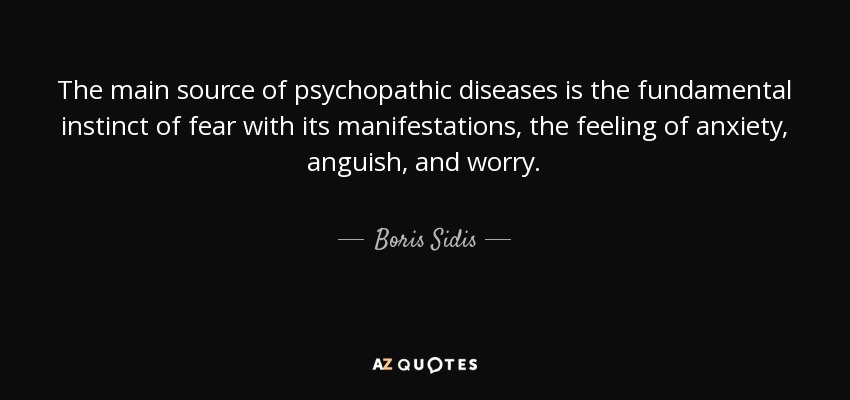 The main source of psychopathic diseases is the fundamental instinct of fear with its manifestations, the feeling of anxiety, anguish, and worry. - Boris Sidis