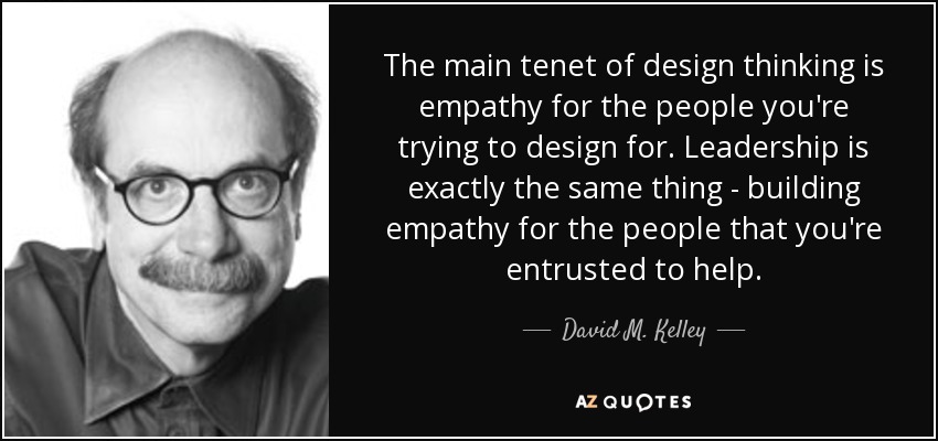 The main tenet of design thinking is empathy for the people you're trying to design for. Leadership is exactly the same thing - building empathy for the people that you're entrusted to help. - David M. Kelley