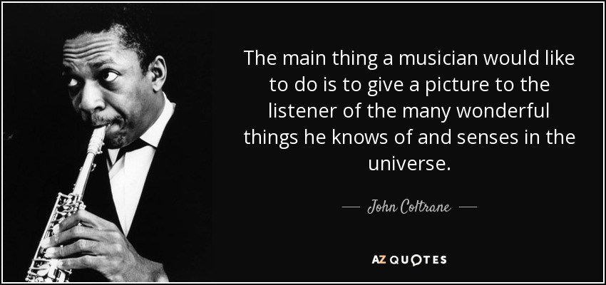 The main thing a musician would like to do is to give a picture to the listener of the many wonderful things he knows of and senses in the universe. - John Coltrane