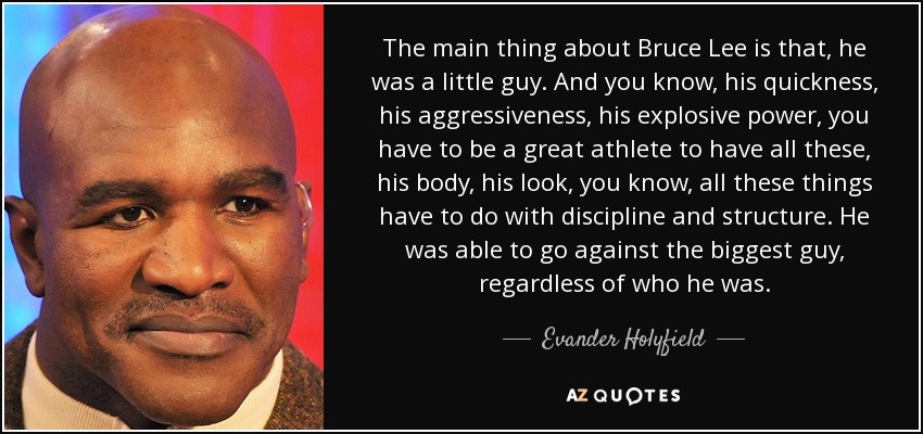 The main thing about Bruce Lee is that, he was a little guy. And you know, his quickness, his aggressiveness, his explosive power, you have to be a great athlete to have all these, his body, his look, you know, all these things have to do with discipline and structure. He was able to go against the biggest guy, regardless of who he was. - Evander Holyfield