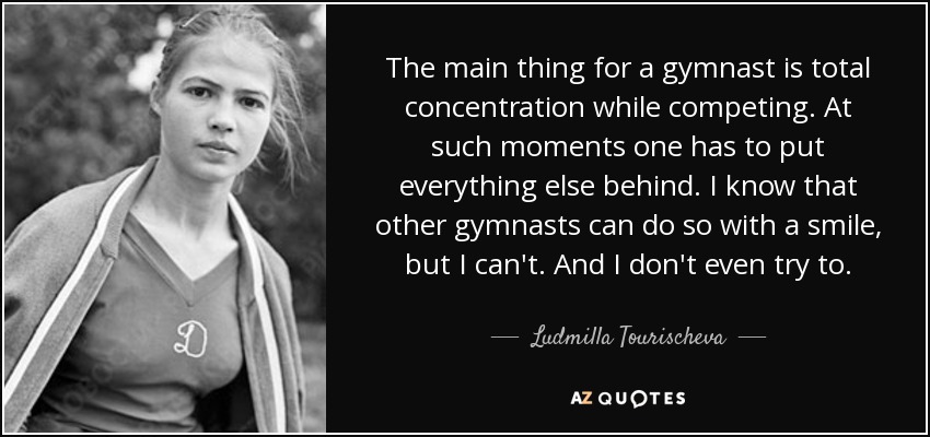 The main thing for a gymnast is total concentration while competing. At such moments one has to put everything else behind. I know that other gymnasts can do so with a smile, but I can't. And I don't even try to. - Ludmilla Tourischeva