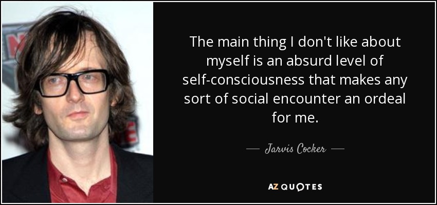 The main thing I don't like about myself is an absurd level of self-consciousness that makes any sort of social encounter an ordeal for me. - Jarvis Cocker