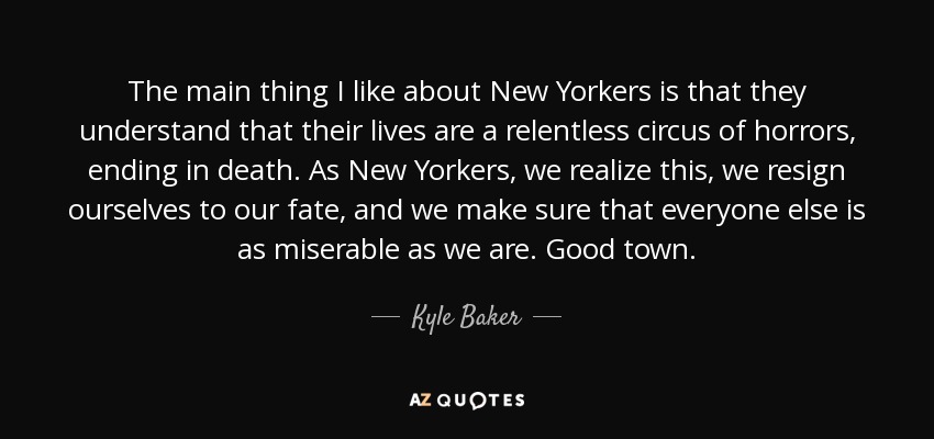 The main thing I like about New Yorkers is that they understand that their lives are a relentless circus of horrors, ending in death. As New Yorkers, we realize this, we resign ourselves to our fate, and we make sure that everyone else is as miserable as we are. Good town. - Kyle Baker