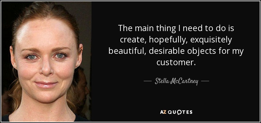 The main thing I need to do is create, hopefully, exquisitely beautiful, desirable objects for my customer. - Stella McCartney