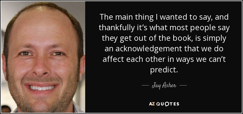 The main thing I wanted to say, and thankfully it’s what most people say they get out of the book, is simply an acknowledgement that we do affect each other in ways we can’t predict. - Jay Asher
