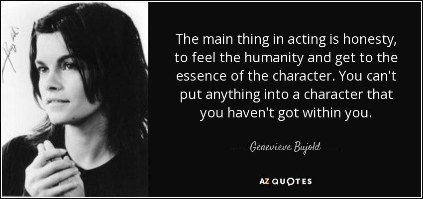 The main thing in acting is honesty, to feel the humanity and get to the essence of the character. You can't put anything into a character that you haven't got within you. - Genevieve Bujold