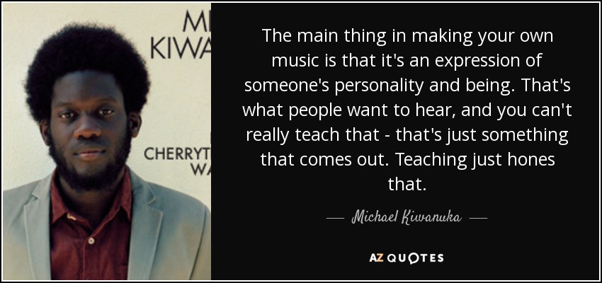 The main thing in making your own music is that it's an expression of someone's personality and being. That's what people want to hear, and you can't really teach that - that's just something that comes out. Teaching just hones that. - Michael Kiwanuka