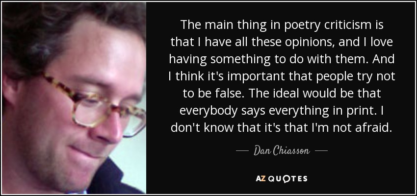 The main thing in poetry criticism is that I have all these opinions, and I love having something to do with them. And I think it's important that people try not to be false. The ideal would be that everybody says everything in print. I don't know that it's that I'm not afraid. - Dan Chiasson