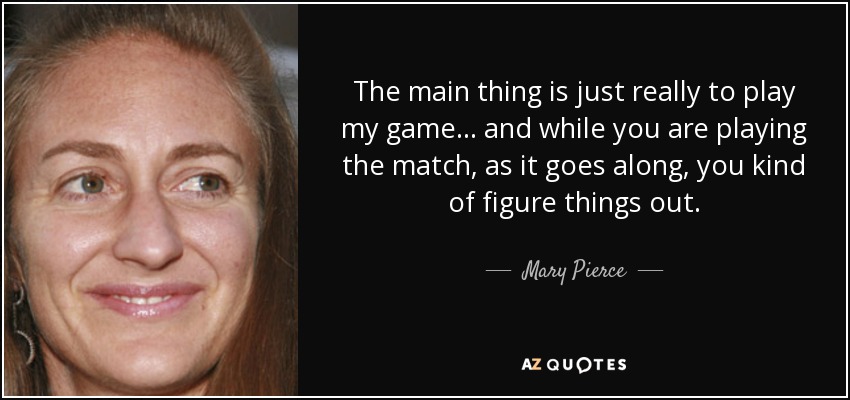The main thing is just really to play my game... and while you are playing the match, as it goes along, you kind of figure things out. - Mary Pierce